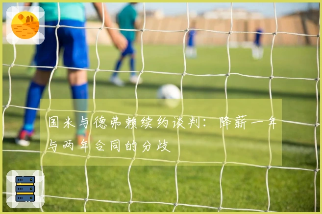 国米与德弗赖续约谈判：降薪一年与两年合同的分歧