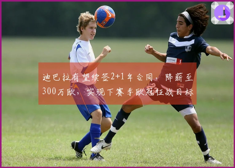 迪巴拉有望续签2+1年合同，降薪至300万欧，实现下赛季欧冠征战目标